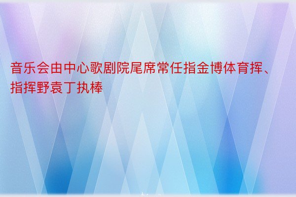 音乐会由中心歌剧院尾席常任指金博体育挥、指挥野袁丁执棒