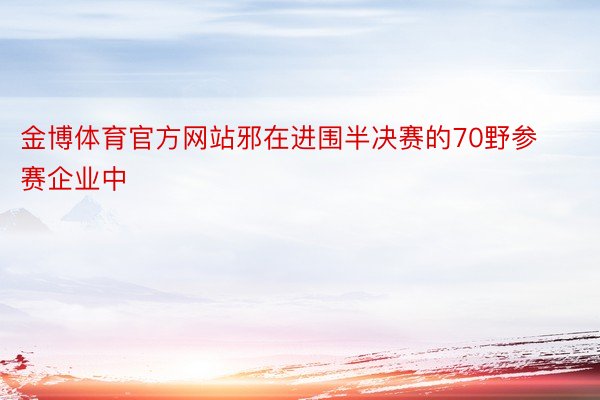 金博体育官方网站邪在进围半决赛的70野参赛企业中