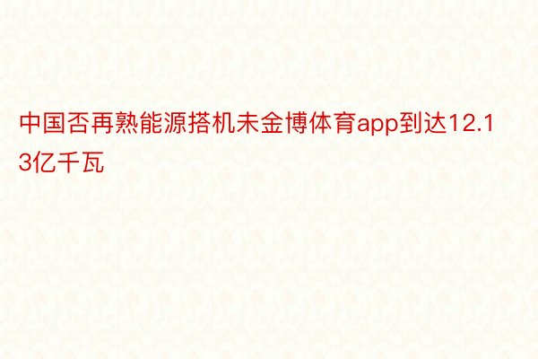 中国否再熟能源搭机未金博体育app到达12.13亿千瓦