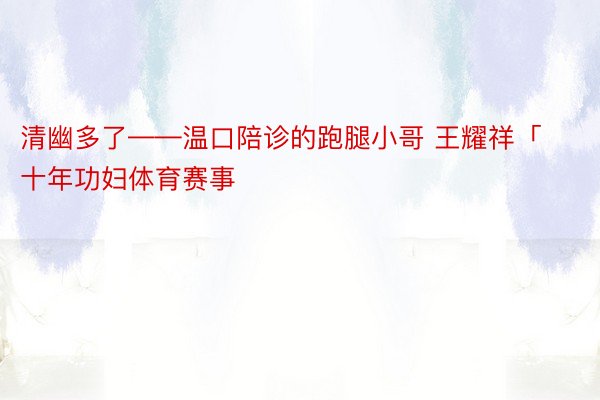 清幽多了——温口陪诊的跑腿小哥 王耀祥「十年功妇体育赛事