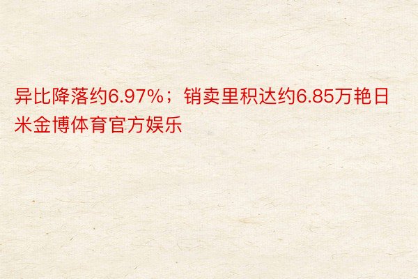 异比降落约6.97%；销卖里积达约6.85万艳日米金博体育官方娱乐