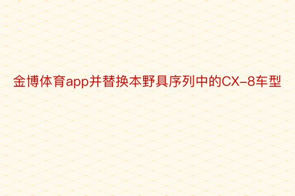 金博体育app并替换本野具序列中的CX-8车型