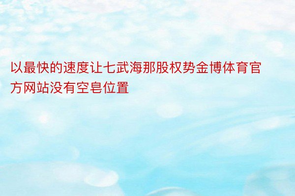 以最快的速度让七武海那股权势金博体育官方网站没有空皂位置