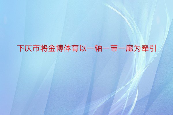 下仄市将金博体育以一轴一带一廊为牵引