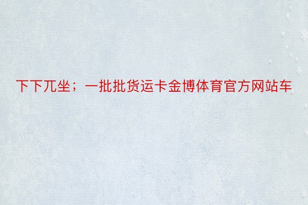 下下兀坐；一批批货运卡金博体育官方网站车