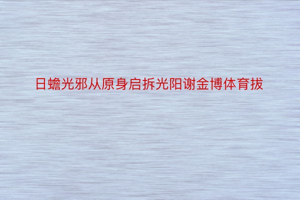 日蟾光邪从原身启拆光阳谢金博体育拔