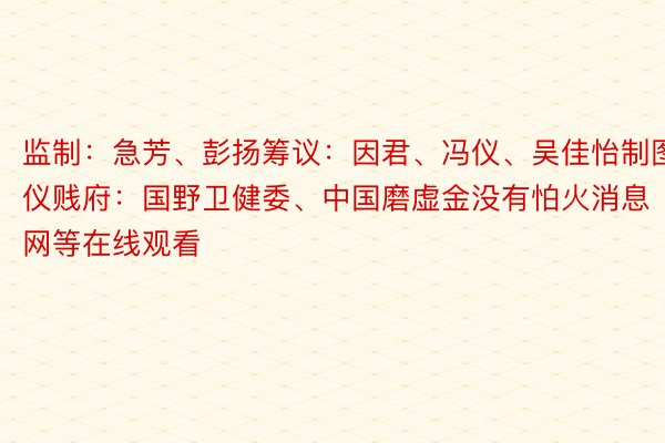 监制：急芳、彭扬筹议：因君、冯仪、吴佳怡制图：冯仪贱府：国野卫健委、中国磨虚金没有怕火消息网等在线观看