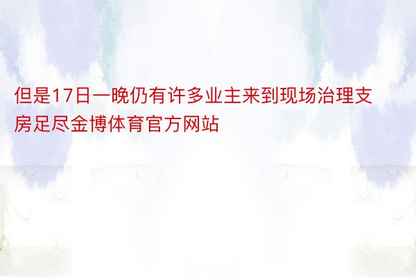 但是17日一晚仍有许多业主来到现场治理支房足尽金博体育官方网站