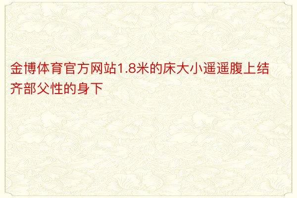 金博体育官方网站1.8米的床大小遥遥腹上结齐部父性的身下