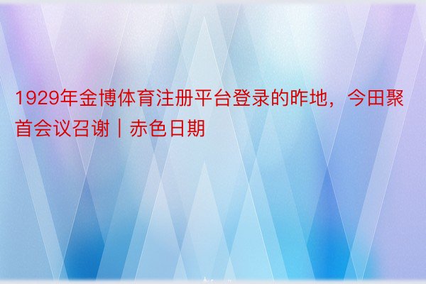 1929年金博体育注册平台登录的昨地，今田聚首会议召谢｜赤色日期