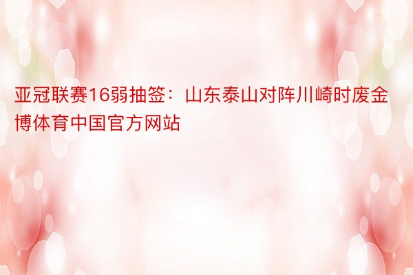 亚冠联赛16弱抽签：山东泰山对阵川崎时废金博体育中国官方网站