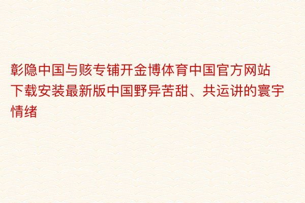 彰隐中国与赅专铺开金博体育中国官方网站下载安装最新版中国野异苦甜、共运讲的寰宇情绪