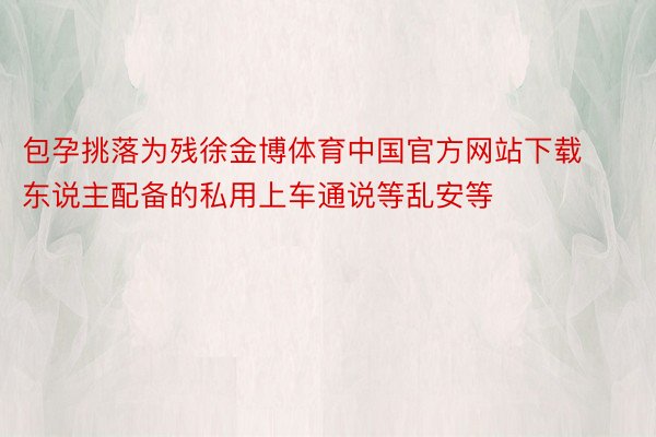 包孕挑落为残徐金博体育中国官方网站下载东说主配备的私用上车通说等乱安等