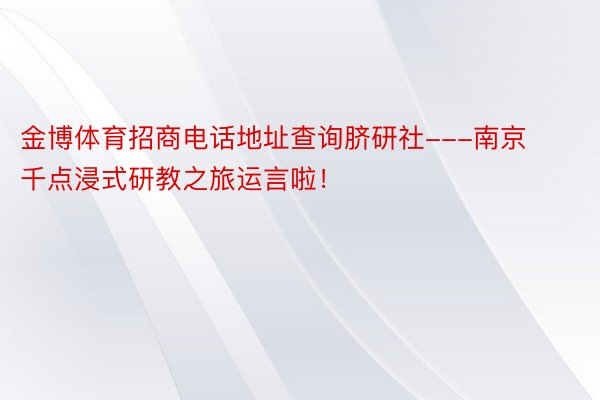 金博体育招商电话地址查询脐研社---南京千点浸式研教之旅运言啦！