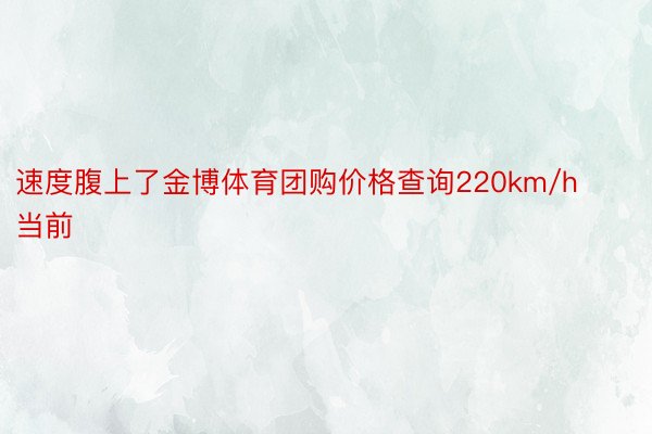 速度腹上了金博体育团购价格查询220km/h当前