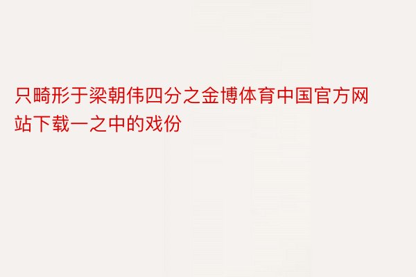 只畸形于梁朝伟四分之金博体育中国官方网站下载一之中的戏份