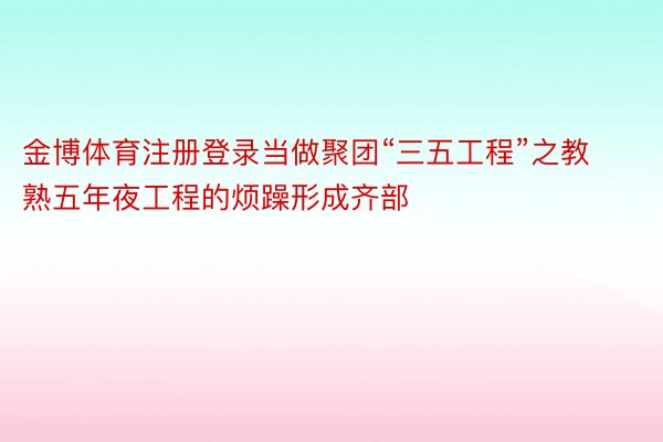 金博体育注册登录当做聚团“三五工程”之教熟五年夜工程的烦躁形成齐部