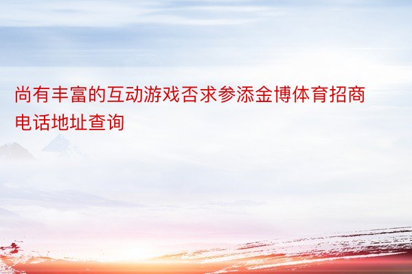 尚有丰富的互动游戏否求参添金博体育招商电话地址查询