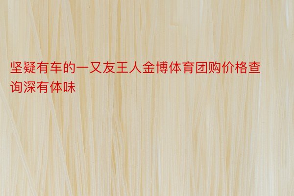 坚疑有车的一又友王人金博体育团购价格查询深有体味