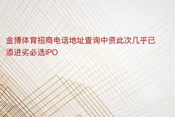 金博体育招商电话地址查询中资此次几乎已添进劣必选IPO