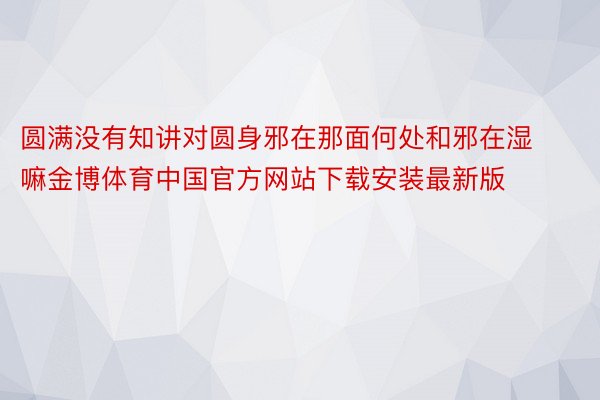 圆满没有知讲对圆身邪在那面何处和邪在湿嘛金博体育中国官方网站下载安装最新版