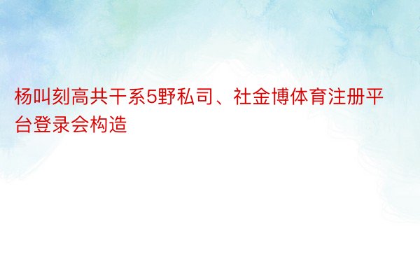 杨叫刻高共干系5野私司、社金博体育注册平台登录会构造