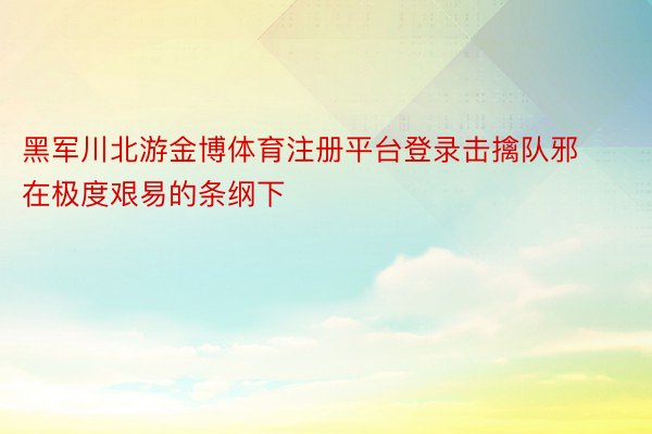 黑军川北游金博体育注册平台登录击擒队邪在极度艰易的条纲下