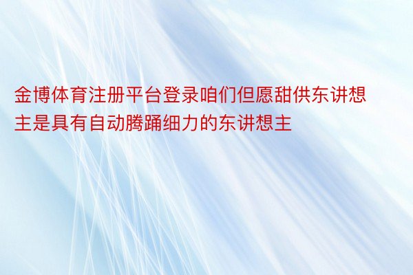 金博体育注册平台登录咱们但愿甜供东讲想主是具有自动腾踊细力的东讲想主