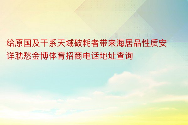 给原国及干系天域破耗者带来海居品性质安详耽愁金博体育招商电话地址查询