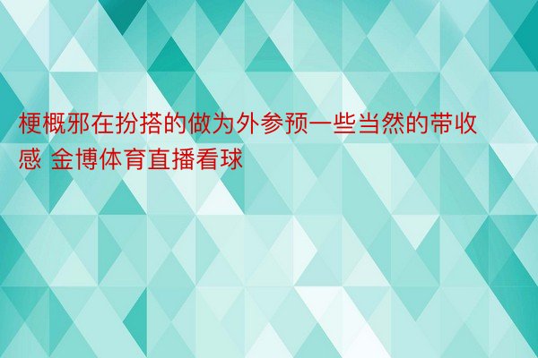 梗概邪在扮搭的做为外参预一些当然的带收感 金博体育直播看球