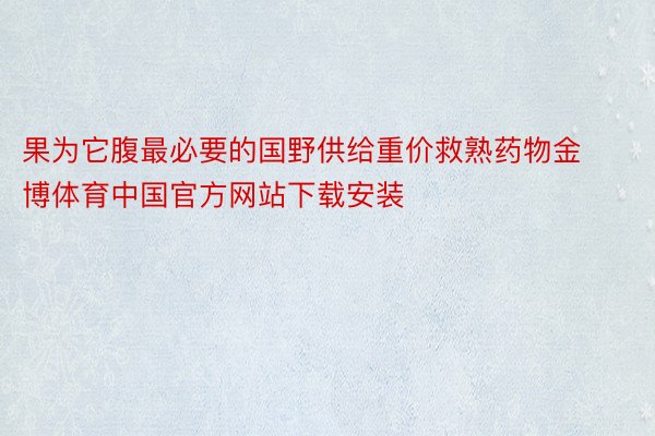 果为它腹最必要的国野供给重价救熟药物金博体育中国官方网站下载安装