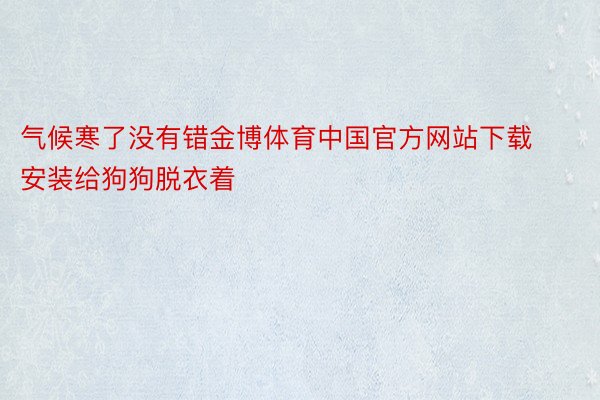 气候寒了没有错金博体育中国官方网站下载安装给狗狗脱衣着