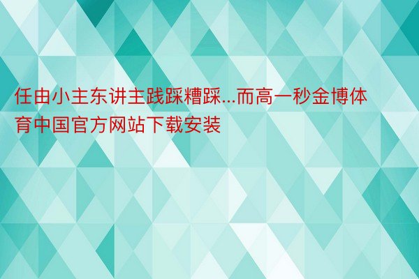 任由小主东讲主践踩糟踩...而高一秒金博体育中国官方网站下载安装