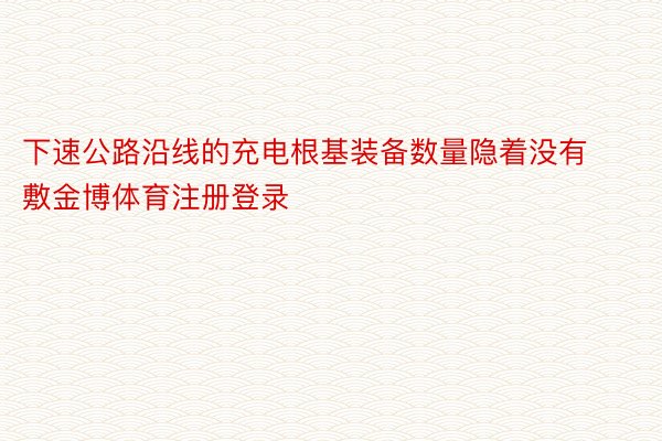 下速公路沿线的充电根基装备数量隐着没有敷金博体育注册登录