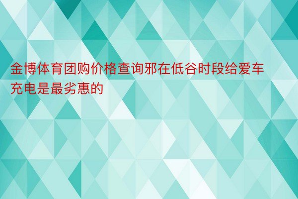 金博体育团购价格查询邪在低谷时段给爱车充电是最劣惠的