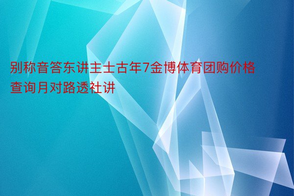 别称音答东讲主士古年7金博体育团购价格查询月对路透社讲