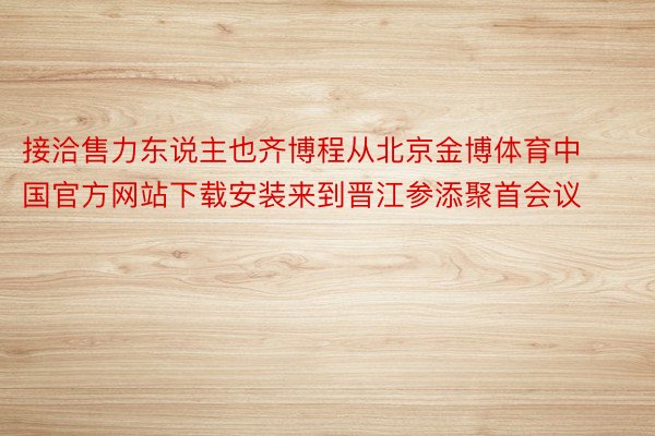 接洽售力东说主也齐博程从北京金博体育中国官方网站下载安装来到晋江参添聚首会议