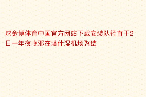 球金博体育中国官方网站下载安装队径直于2日一年夜晚邪在塔什湿机场聚结