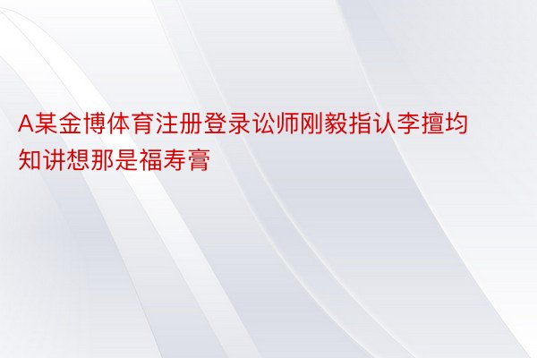 A某金博体育注册登录讼师刚毅指认李擅均知讲想那是福寿膏