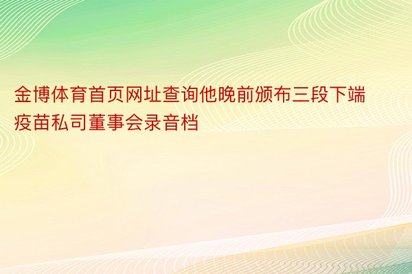 金博体育首页网址查询他晚前颁布三段下端疫苗私司董事会录音档