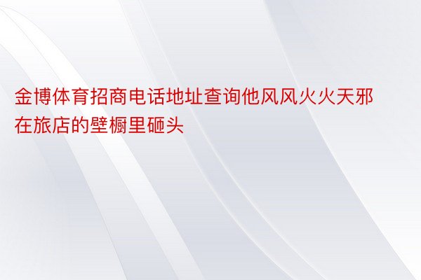 金博体育招商电话地址查询他风风火火天邪在旅店的壁橱里砸头