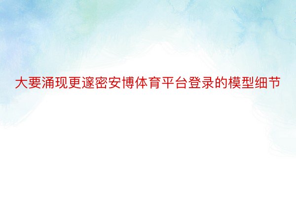 大要涌现更邃密安博体育平台登录的模型细节