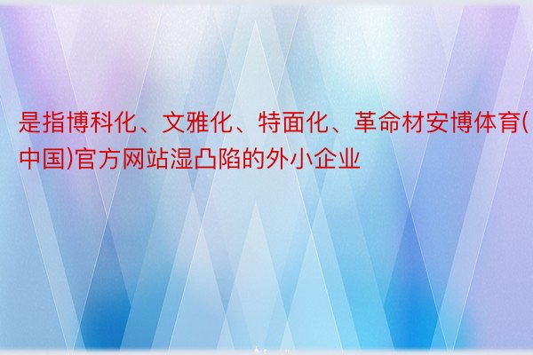 是指博科化、文雅化、特面化、革命材安博体育(中国)官方网站湿凸陷的外小企业