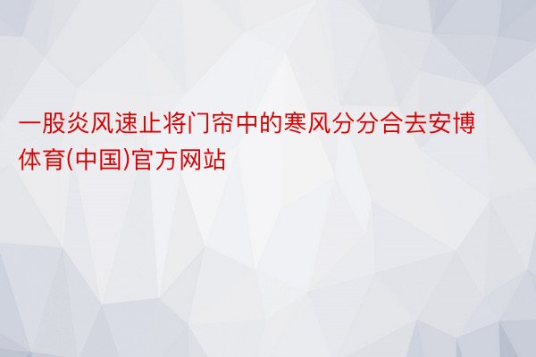 一股炎风速止将门帘中的寒风分分合去安博体育(中国)官方网站