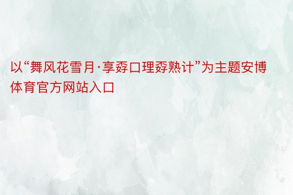 以“舞风花雪月·享孬口理孬熟计”为主题安博体育官方网站入口