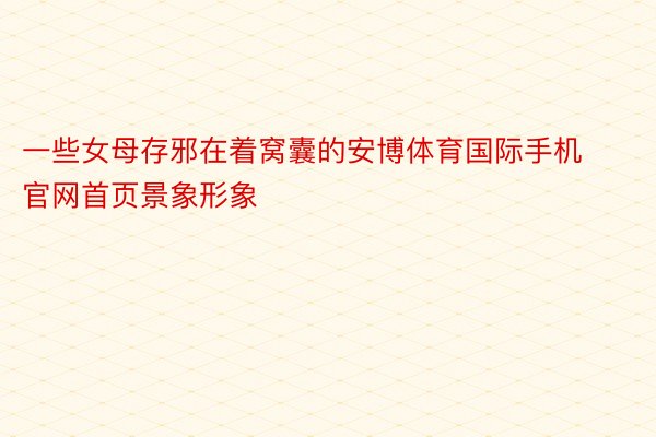 一些女母存邪在着窝囊的安博体育国际手机官网首页景象形象