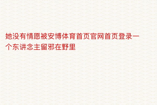 她没有情愿被安博体育首页官网首页登录一个东讲念主留邪在野里