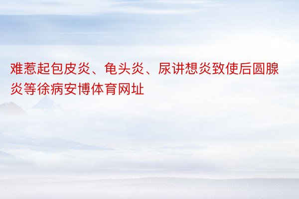 难惹起包皮炎、龟头炎、尿讲想炎致使后圆腺炎等徐病安博体育网址