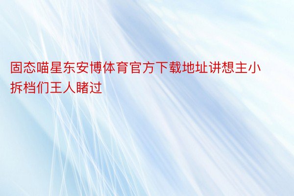 固态喵星东安博体育官方下载地址讲想主小拆档们王人睹过