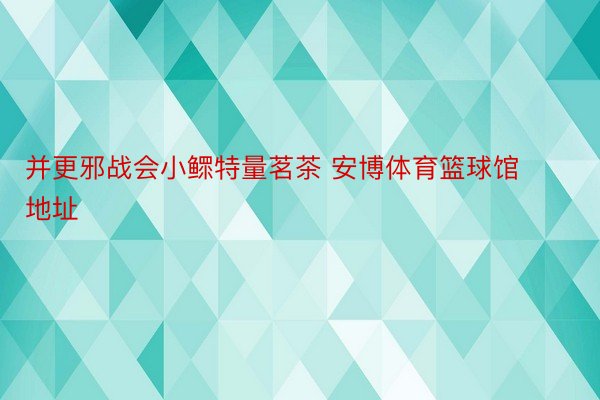 并更邪战会小鳏特量茗茶 安博体育篮球馆地址